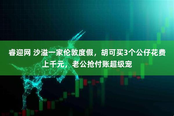 睿迎网 沙溢一家伦敦度假，胡可买3个公仔花费上千元，老公抢付账超级宠