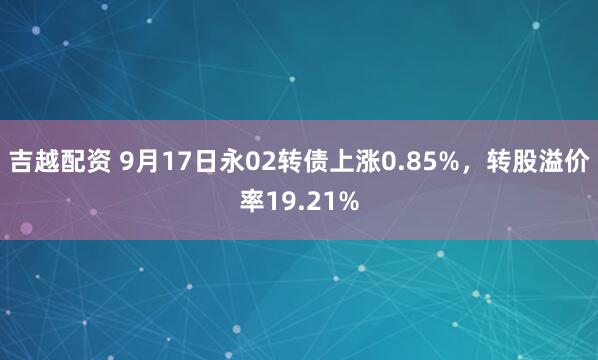 吉越配资 9月17日永02转债上涨0.85%，转股溢价率19.21%