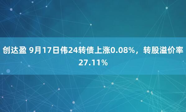 创达盈 9月17日伟24转债上涨0.08%，转股溢价率27.11%
