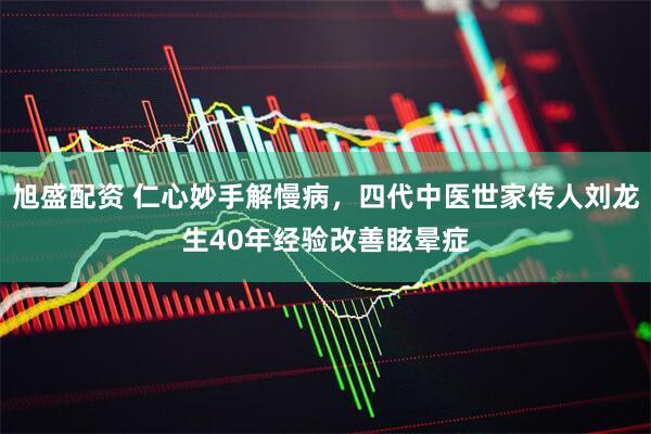 旭盛配资 仁心妙手解慢病，四代中医世家传人刘龙生40年经验改善眩晕症