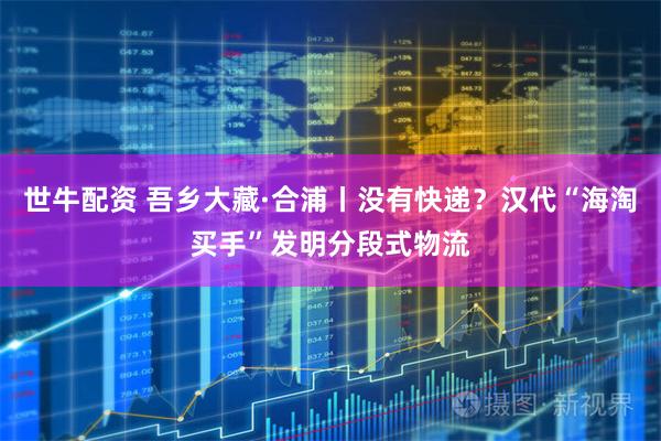 世牛配资 吾乡大藏·合浦丨没有快递？汉代“海淘买手”发明分段式物流