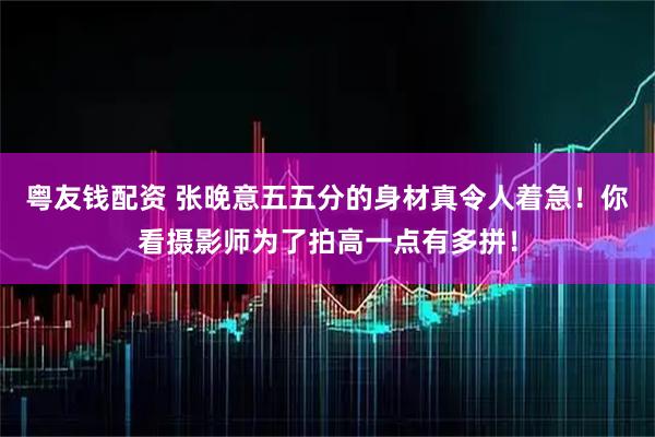 粤友钱配资 张晚意五五分的身材真令人着急！你看摄影师为了拍高一点有多拼！
