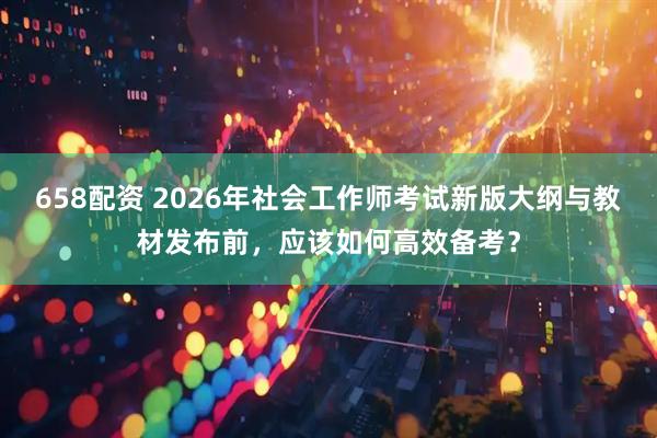658配资 2026年社会工作师考试新版大纲与教材发布前，应该如何高效备考？