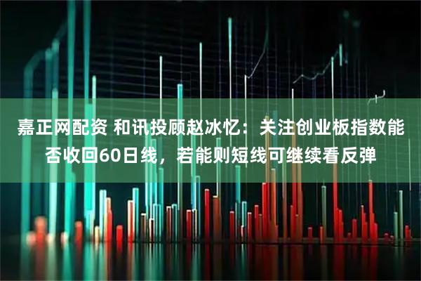 嘉正网配资 和讯投顾赵冰忆：关注创业板指数能否收回60日线，若能则短线可继续看反弹