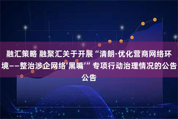 融汇策略 融聚汇关于开展“清朗·优化营商网络环境——整治涉企网络‘黑嘴’”专项行动治理情况的公告
