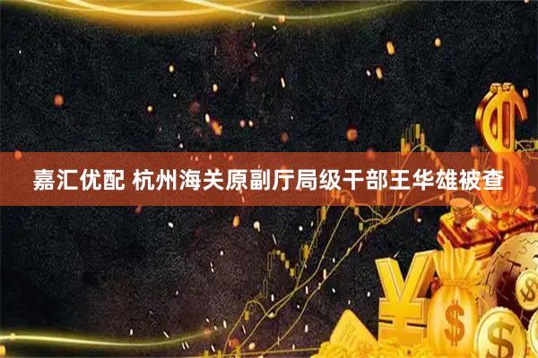 嘉汇优配 杭州海关原副厅局级干部王华雄被查