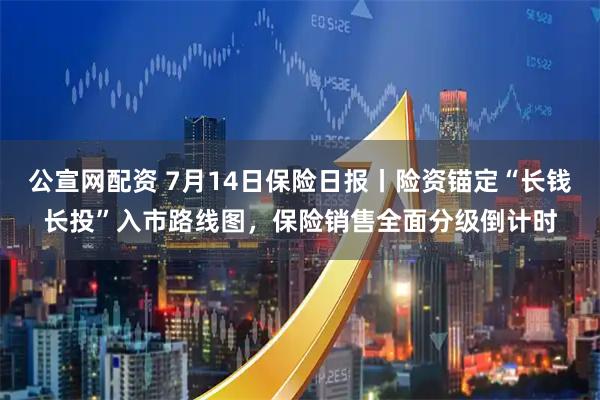 公宣网配资 7月14日保险日报丨险资锚定“长钱长投”入市路线图，保险销售全面分级倒计时
