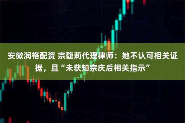 安微润格配资 宗馥莉代理律师：她不认可相关证据，且“未获知宗庆后相关指示”