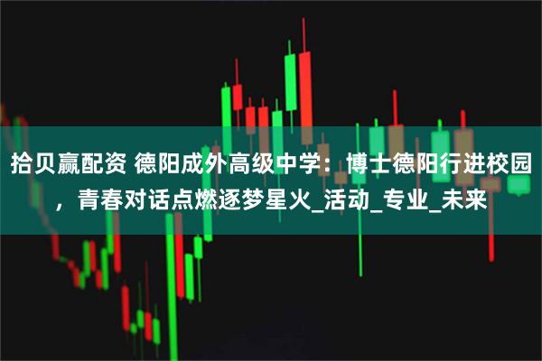 拾贝赢配资 德阳成外高级中学：博士德阳行进校园，青春对话点燃逐梦星火_活动_专业_未来