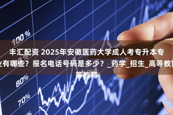 丰汇配资 2025年安徽医药大学成人考专升本专业有哪些？报名电话号码是多少？_药学_招生_高等教育