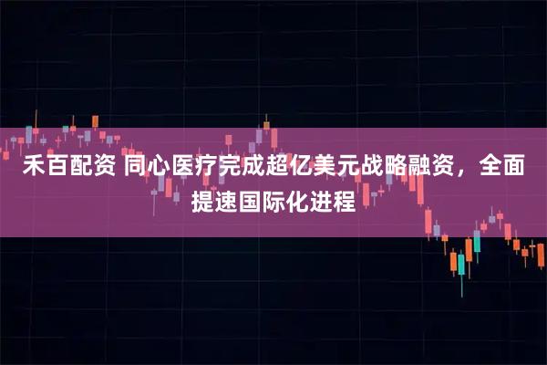 禾百配资 同心医疗完成超亿美元战略融资，全面提速国际化进程