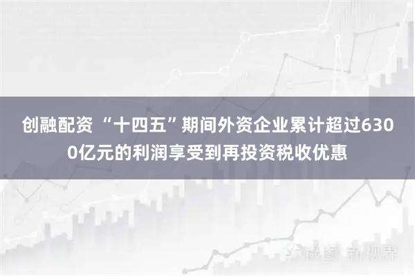 创融配资 “十四五”期间外资企业累计超过6300亿元的利润享受到再投资税收优惠