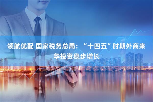 领航优配 国家税务总局：“十四五”时期外商来华投资稳步增长