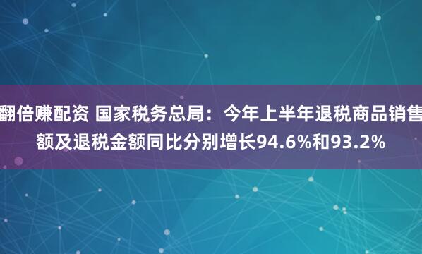 翻倍赚配资 国家税务总局：今年上半年退税商品销售额及退税金额同比分别增长94.6%和93.2%