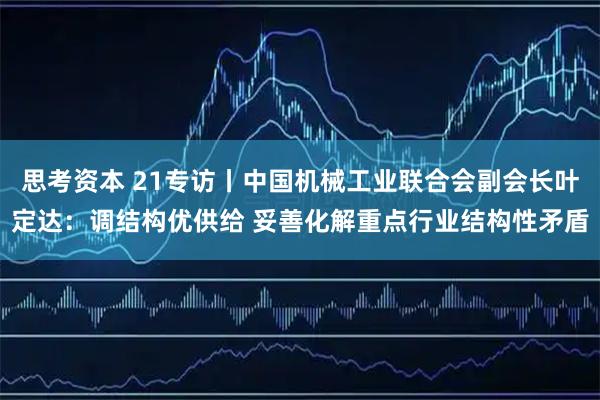 思考资本 21专访丨中国机械工业联合会副会长叶定达：调结构优供给 妥善化解重点行业结构性矛盾
