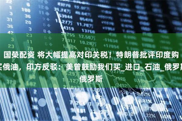 国榮配资 将大幅提高对印关税！特朗普批评印度购买俄油，印方反驳：美曾鼓励我们买_进口_石油_俄罗斯