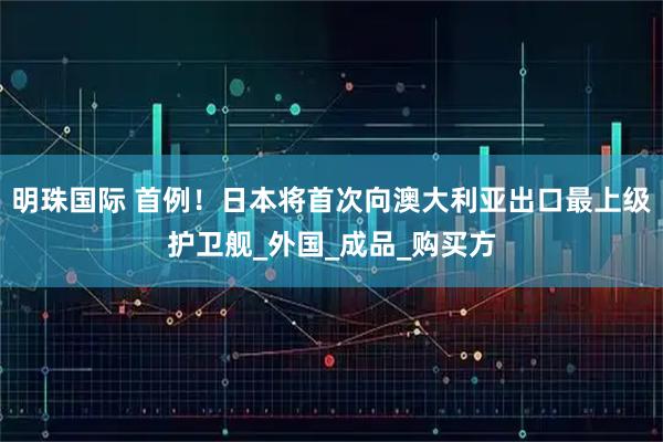 明珠国际 首例！日本将首次向澳大利亚出口最上级护卫舰_外国_成品_购买方