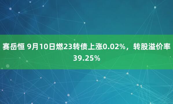 赛岳恒 9月10日燃23转债上涨0.02%，转股溢价率39.25%