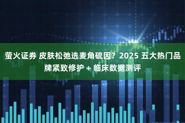 萤火证券 皮肤松弛选麦角硫因？2025 五大热门品牌紧致修护 + 临床数据测评