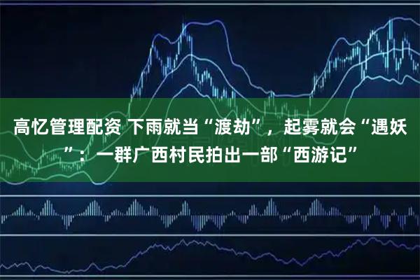 高忆管理配资 下雨就当“渡劫”，起雾就会“遇妖”：一群广西村民拍出一部“西游记”