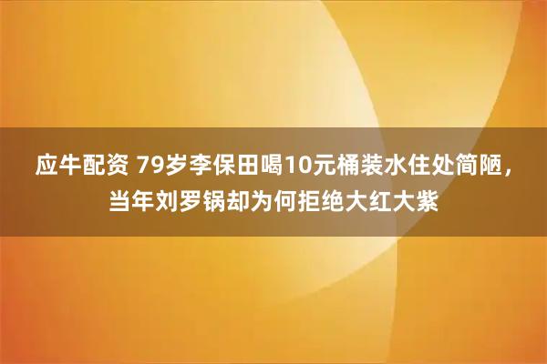 应牛配资 79岁李保田喝10元桶装水住处简陋，当年刘罗锅却为何拒绝大红大紫