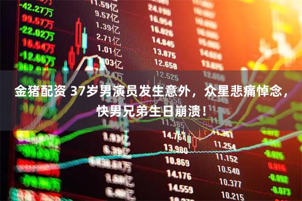 金猪配资 37岁男演员发生意外，众星悲痛悼念，快男兄弟生日崩溃！