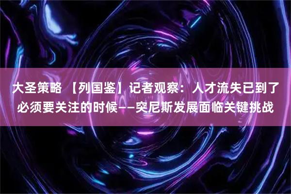 大圣策略 【列国鉴】记者观察：人才流失已到了必须要关注的时候——突尼斯发展面临关键挑战