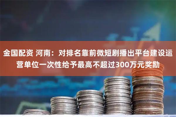 金国配资 河南：对排名靠前微短剧播出平台建设运营单位一次性给予最高不超过300万元奖励