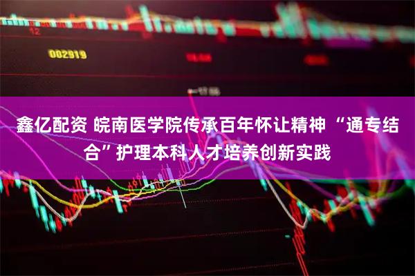 鑫亿配资 皖南医学院传承百年怀让精神 “通专结合”护理本科人才培养创新实践