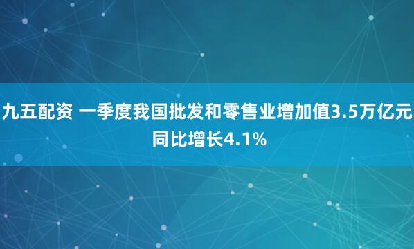 九五配资 一季度我国批发和零售业增加值3.5万亿元 同比增长4.1%